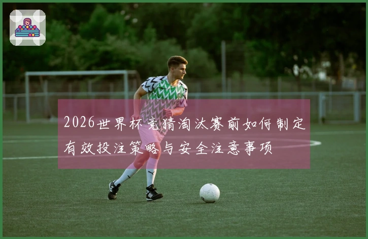 2026世界杯竞猜淘汰赛前如何制定有效投注策略与安全注意事项